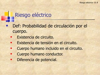 Riesgo eléctrico Def: Probabilidad de circulación por el cuerpo. Existencia de circuito. Existencia de tensión en el circuito. Cuerpo humano incluido en el circuito. Cuerpo humano conductor. Diferencia de potencial. Riesgo eléctrico 10. 