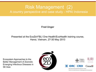 Risk Management (2)
A country perspective and case study - HPAI Indonesia
Fred Unger
Ecosystem Approaches to the
Better Management of Zoonotic
Emerging Infectious Diseases in
SE Asia
Presented at the EcoZd-FBLI One Health/EcoHealth training course,
Hanoi, Vietnam, 27-30 May 2013
 