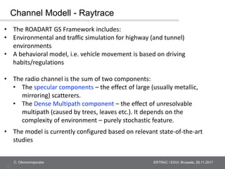 12
ERTRAC / EGVI, Brussels, 29.11.2017C. Oikonomopoulos
Channel Modell - Raytrace
• The ROADART GS Framework includes:
• E...