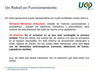 •Un robot operacional puede representarse por cuatro entidades unidas entre si.

    •Sistema Mecánico Articulado: Dotado de motores (accionadores o
    actuadores) , pueden ser eléctricos, hidráulicos o pneumáticos, para
    conocer las articulaciones del robot se recurre a los captadores.

    •El Entorno: Es el universo en el que esta sumergida la primera
    entidad. Para los robots con puesto fijo, se reduce a lo que se encuentra
    en el espacio alcanzable. En este entorno se encontraran obstáculos a
    evitar, objetos de interés con los cuales debe interactuar, para esto hace
    uso de elementos exteroceptivos (cámaras, detectores de fuerza,
    captadores tactiles)


    (e.g. Un robot que desea interactuar con un elemento que esta sobre una
    mesa)

  Introducción a la Ingeniería de Sistemas y Telecomunicaciones
  Jhon Alexander Holguín B.
 