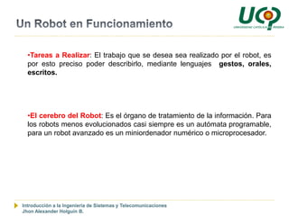 •Tareas a Realizar: El trabajo que se desea sea realizado por el robot, es
  por esto preciso poder describirlo, mediante lenguajes gestos, orales,
  escritos.




  •El cerebro del Robot: Es el órgano de tratamiento de la información. Para
  los robots menos evolucionados casi siempre es un autómata programable,
  para un robot avanzado es un miniordenador numérico o microprocesador.




Introducción a la Ingeniería de Sistemas y Telecomunicaciones
Jhon Alexander Holguín B.
 