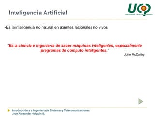•Es la inteligencia no natural en agentes racionales no vivos.



 "Es la ciencia e ingeniería de hacer máquinas inteligentes, especialmente
                    programas de cómputo inteligentes.“
                                                                    John McCarthy




    Introducción a la Ingeniería de Sistemas y Telecomunicaciones
    Jhon Alexander Holguín B.
 