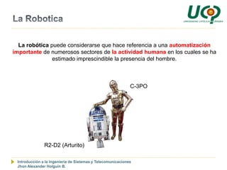 La robótica puede considerarse que hace referencia a una automatización
importante de numerosos sectores de la actividad humana en los cuales se ha
               estimado imprescindible la presencia del hombre.



                                                             C-3PO




               R2-D2 (Arturito)

 Introducción a la Ingeniería de Sistemas y Telecomunicaciones
 Jhon Alexander Holguín B.
 