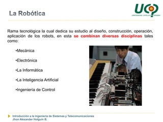 Rama tecnológica la cual dedica su estudio al diseño, construcción, operación,
aplicación de los robots, en esta se combinan diversas disciplinas tales
como:

    •Mecánica

    •Electrónica

    •La Informática

    •La Inteligencia Artificial

    •Ingeniería de Control




  Introducción a la Ingeniería de Sistemas y Telecomunicaciones
  Jhon Alexander Holguín B.
 