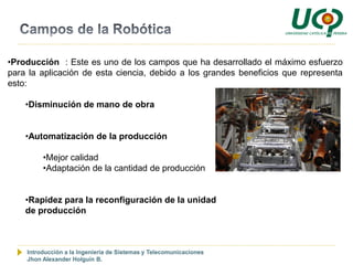 •Producción : Este es uno de los campos que ha desarrollado el máximo esfuerzo
para la aplicación de esta ciencia, debido a los grandes beneficios que representa
esto:

    •Disminución de mano de obra


    •Automatización de la producción

         •Mejor calidad
         •Adaptación de la cantidad de producción


    •Rapidez para la reconfiguración de la unidad
    de producción



    Introducción a la Ingeniería de Sistemas y Telecomunicaciones
    Jhon Alexander Holguín B.
 