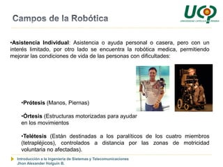 •Asistencia Individual: Asistencia o ayuda personal o casera, pero con un
interés limitado, por otro lado se encuentra la robótica medica, permitiendo
mejorar las condiciones de vida de las personas con dificultades:




    •Prótesis (Manos, Piernas)

    •Órtesis (Estructuras motorizadas para ayudar
    en los movimientos

    •Telétesis (Están destinadas a los paralíticos de los cuatro miembros
    (tetrapléjicos), controlados a distancia por las zonas de motricidad
    voluntaria no afectadas).
  Introducción a la Ingeniería de Sistemas y Telecomunicaciones
  Jhon Alexander Holguín B.
 