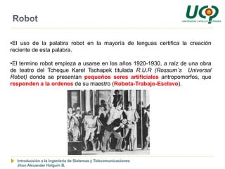 •El uso de la palabra robot en la mayoría de lenguas certifica la creación
reciente de esta palabra.

•El termino robot empieza a usarse en los años 1920-1930, a raíz de una obra
de teatro del Tcheque Karel Tschapek titulada R.U.R (Rossum´s Universal
Robot) donde se presentan pequeños seres artificiales antropomorfos, que
responden a la ordenes de su maestro (Robota-Trabajo-Esclavo).




  Introducción a la Ingeniería de Sistemas y Telecomunicaciones
  Jhon Alexander Holguín B.
 