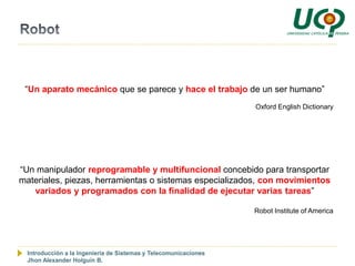 “Un aparato mecánico que se parece y hace el trabajo de un ser humano”
                                                                  Oxford English Dictionary




“Un manipulador reprogramable y multifuncional concebido para transportar
materiales, piezas, herramientas o sistemas especializados, con movimientos
   variados y programados con la finalidad de ejecutar varias tareas”

                                                                  Robot Institute of America




  Introducción a la Ingeniería de Sistemas y Telecomunicaciones
  Jhon Alexander Holguín B.
 