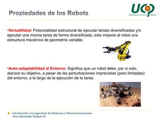 •Versatilidad: Potencialidad estructural de ejecutar tareas diversificadas y/o
ejecutar una misma tarea de forma diversificada, esto impone al robot una
estructura mecánica de geometría variable.




•Auto-adaptabilidad al Entorno: Significa que un robot debe, por si solo,
alanzar su objetivo, a pesar de las perturbaciones imprevistas (pero limitadas)
del entorno, a lo largo de la ejecución de la tarea.




  Introducción a la Ingeniería de Sistemas y Telecomunicaciones
  Jhon Alexander Holguín B.
 