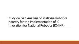 Study on Gap Analysis of Malaysia Robotics
Industry for the Implementation of IC
Innovation for National Robotics (IC-I NR)
 