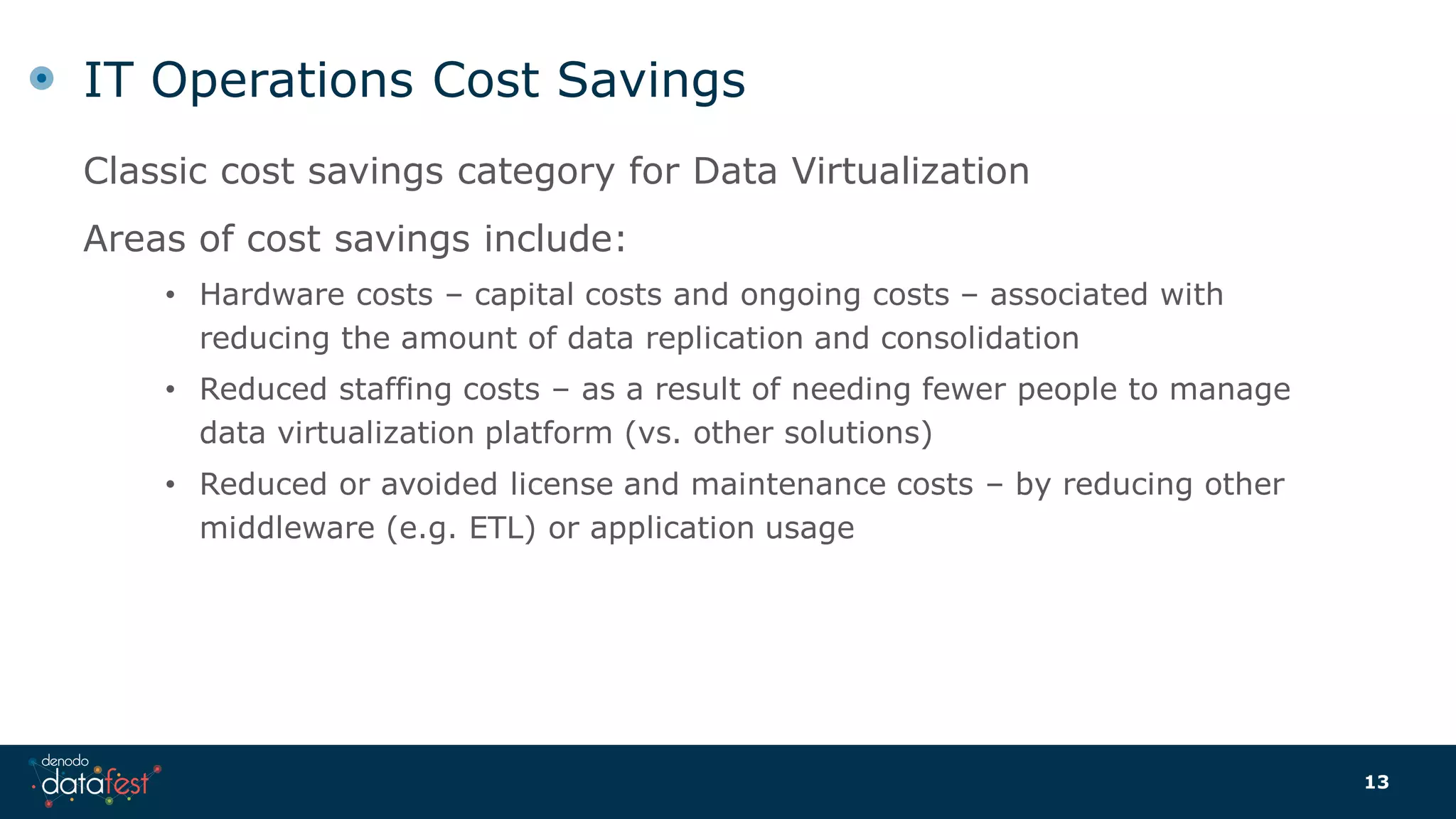 IT Operations Cost Savings
Classic cost savings category for Data Virtualization
Areas of cost savings include:
• Hardware costs – capital costs and ongoing costs – associated with
reducing the amount of data replication and consolidation
• Reduced staffing costs – as a result of needing fewer people to manage
data virtualization platform (vs. other solutions)
• Reduced or avoided license and maintenance costs – by reducing other
middleware (e.g. ETL) or application usage
13
 