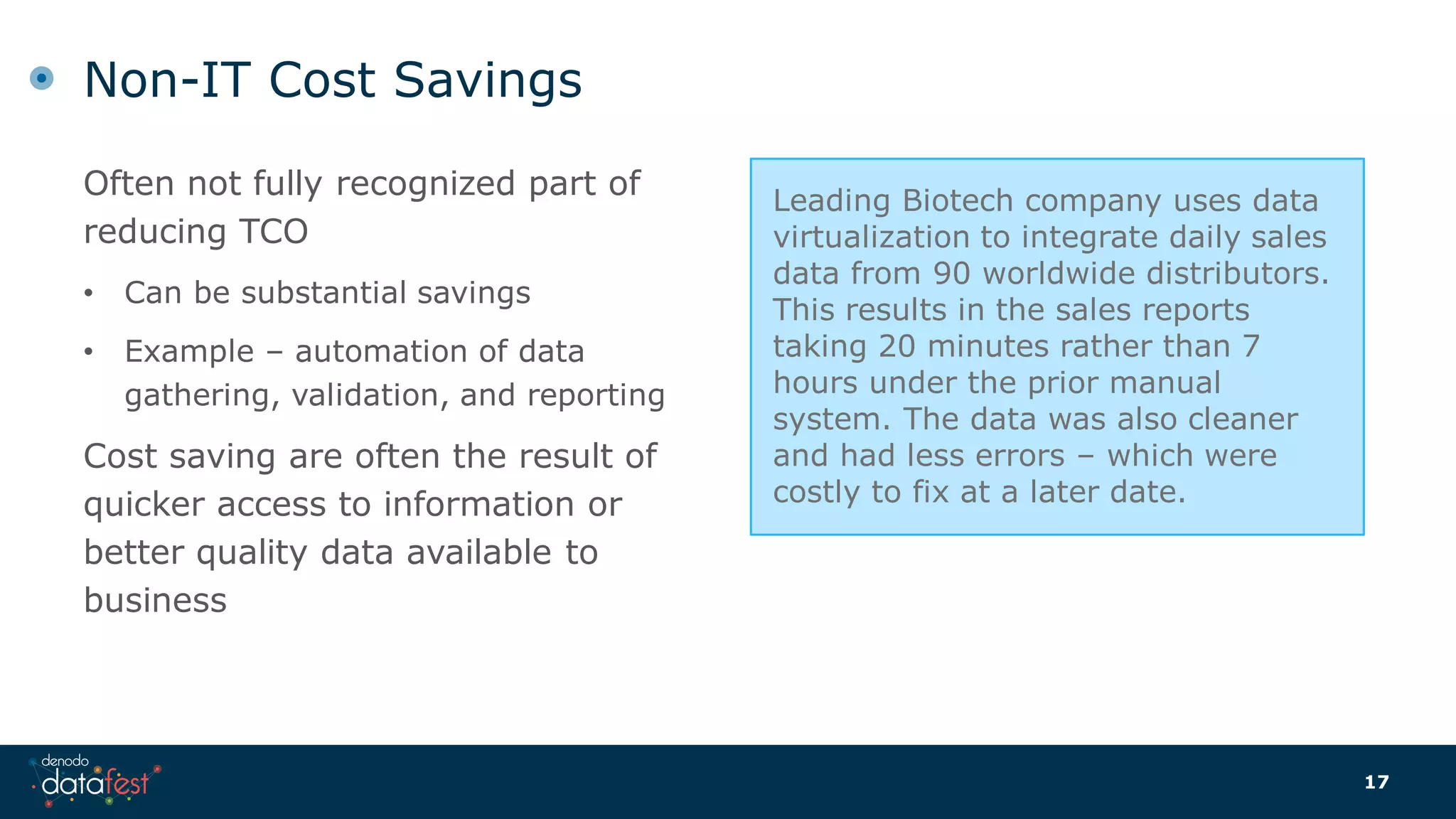 Often not fully recognized part of
reducing TCO
• Can be substantial savings
• Example – automation of data
gathering, validation, and reporting
Cost saving are often the result of
quicker access to information or
better quality data available to
business
Non-IT Cost Savings
17
Leading Biotech company uses data
virtualization to integrate daily sales
data from 90 worldwide distributors.
This results in the sales reports
taking 20 minutes rather than 7
hours under the prior manual
system. The data was also cleaner
and had less errors – which were
costly to fix at a later date.
 