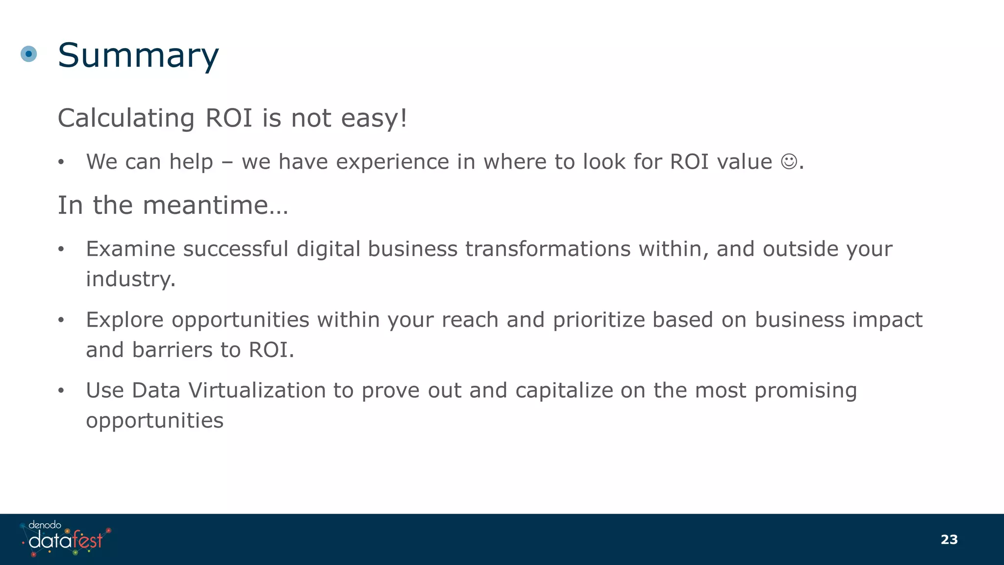 Summary
Calculating ROI is not easy!
• We can help – we have experience in where to look for ROI value .
In the meantime…
• Examine successful digital business transformations within, and outside your
industry.
• Explore opportunities within your reach and prioritize based on business impact
and barriers to ROI.
• Use Data Virtualization to prove out and capitalize on the most promising
opportunities
23
 