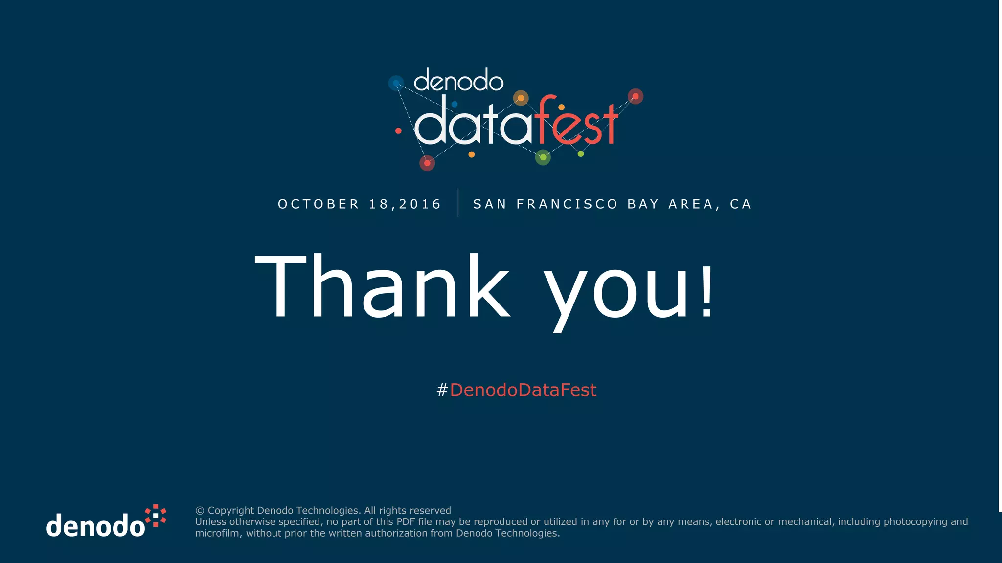 Thank you!
© Copyright Denodo Technologies. All rights reserved
Unless otherwise specified, no part of this PDF file may be reproduced or utilized in any for or by any means, electronic or mechanical, including photocopying and
microfilm, without prior the written authorization from Denodo Technologies.
O C T O B E R 1 8 , 2 0 1 6 S A N F R A N C I S C O B A Y A R E A , C A
#DenodoDataFest
 
