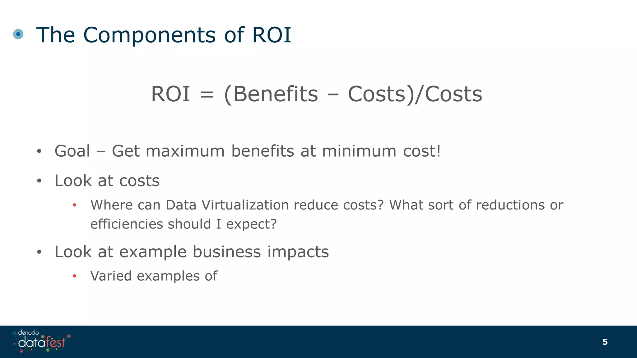 The Components of ROI
ROI = (Benefits – Costs)/Costs
• Goal – Get maximum benefits at minimum cost!
• Look at costs
• Where can Data Virtualization reduce costs? What sort of reductions or
efficiencies should I expect?
• Look at example business impacts
• Varied examples of
5
 