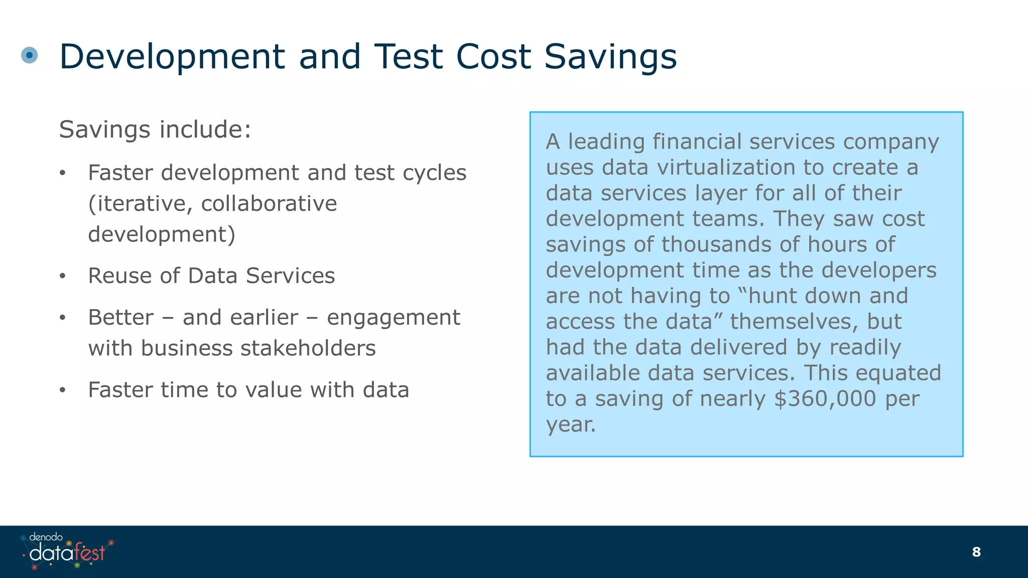 Savings include:
• Faster development and test cycles
(iterative, collaborative
development)
• Reuse of Data Services
• Better – and earlier – engagement
with business stakeholders
• Faster time to value with data
Development and Test Cost Savings
8
A leading financial services company
uses data virtualization to create a
data services layer for all of their
development teams. They saw cost
savings of thousands of hours of
development time as the developers
are not having to “hunt down and
access the data” themselves, but
had the data delivered by readily
available data services. This equated
to a saving of nearly $360,000 per
year.
 