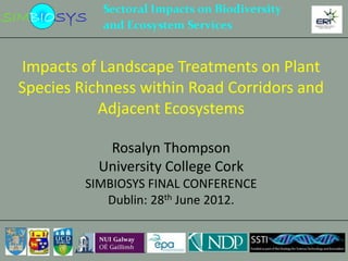 Impacts of Landscape Treatments on Plant
Species Richness within Road Corridors and
           Adjacent Ecosystems

            Rosalyn Thompson
           University College Cork
         SIMBIOSYS FINAL CONFERENCE
            Dublin: 28th June 2012.
 