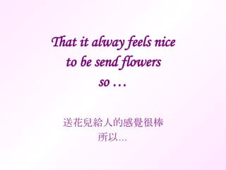 That it alway feels nice to be send flowers so … 送花兒給人的感覺很棒 所以… 