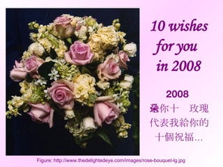 10 wishes for you  in 2008 2008  送你十朵玫瑰 代表我給你的 十個祝福… Figure: http://www.thedelightedeye.com/images/rose-bouquet-lg.jpg 