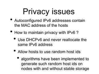 Privacy issues 
• Autoconfigured IPv6 addresses contain 
the MAC address of the hosts 
• How to maintain privacy with IPv6 ? 
• Use DHCPv6 and never reallocate the 
same IPv6 address 
• Allow hosts to use random host ids 
• algorithms have been implemented to 
generate such random host ids on 
nodes with and without stable storage 
 