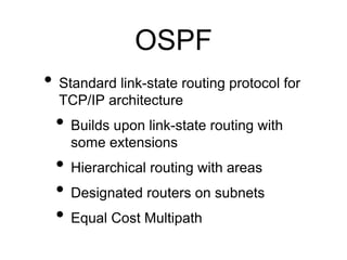OSPF 
• Standard link-state routing protocol for 
TCP/IP architecture 
• Builds upon link-state routing with 
some extensions 
• Hierarchical routing with areas 
• Designated routers on subnets 
• Equal Cost Multipath 
 