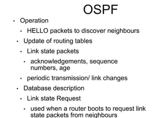 OSPF 
• Operation 
• HELLO packets to discover neighbours 
• Update of routing tables 
• Link state packets 
• acknowledgements, sequence 
numbers, age 
• periodic transmission/ link changes 
• Database description 
• Link state Request 
• used when a router boots to request link 
state packets from neighbours 
 