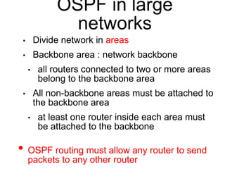 OSPF in large 
networks 
• Divide network in areas 
• Backbone area : network backbone 
• all routers connected to two or more areas 
belong to the backbone area 
• All non-backbone areas must be attached to 
the backbone area 
• at least one router inside each area must 
be attached to the backbone 
• OSPF routing must allow any router to send 
packets to any other router 
 
