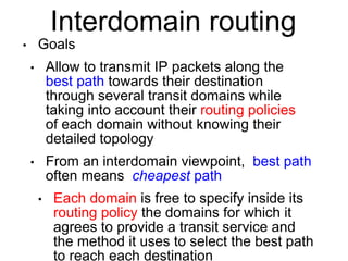 Interdomain routing 
• Goals 
• Allow to transmit IP packets along the 
best path towards their destination 
through several transit domains while 
taking into account their routing policies 
of each domain without knowing their 
detailed topology 
• From an interdomain viewpoint, best path 
often means cheapest path 
• Each domain is free to specify inside its 
routing policy the domains for which it 
agrees to provide a transit service and 
the method it uses to select the best path 
to reach each destination 
 