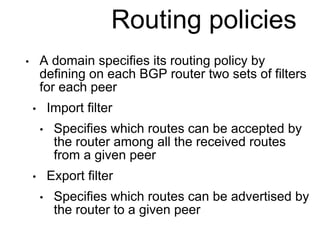 Routing policies 
• A domain specifies its routing policy by 
defining on each BGP router two sets of filters 
for each peer 
• Import filter 
• Specifies which routes can be accepted by 
the router among all the received routes 
from a given peer 
• Export filter 
• Specifies which routes can be advertised by 
the router to a given peer 
 