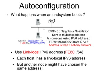 Autoconfiguration 
• What happens when an endsystem boots ? 
ICMPv6 : Neighbour Solicitation 
Sent to multicast address 
Is someone using IPv6 address : 
FE80::M64(800:200C:417A) ? 
• Use Link-local IPv6 address (FE80::/64) 
• Each host, has a link-local IPv6 address 
• But another node might have chosen the 
same address ! 
R 
Ethernet : 0800:200C:417A 
FE80::M64(800:200C:417A) 
Address is valid if nobody answers 
 