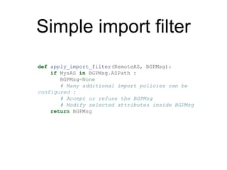 Simple import filter
def apply_import_filter(RemoteAS, BGPMsg):
if MysAS in BGPMsg.ASPath :
BGPMsg=None
# Many additional ...