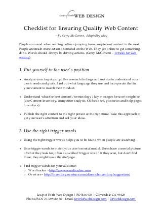 Checklist for Ensuring Quality Web Content
                          —By Gerry McGovern, Adapted by eBay

People scan read when reading online - jumping from one piece of content to the next.
People are much more action-orientated on the Web. They get online to get something
done. Words should always be driving actions. (Gerry McGovern – 10 rules for web
writing)



1. Put yourself in the user's position
   Analyze your target group: Use research findings and metrics to understand your
    user's needs and goals. Find out what language they use and incorporate that in
    your content to match their mindset.

   Understand what the best content / terminology / key messages for user's might be
    (use Content Inventory, competitor analysis, CS feedback, glossaries and help pages
    to analyze).

   Publish the right content to the right person at the right time. Take this approach to
    get your user's attention and sell your ideas.



2. Use the right trigger words
   Using the right trigger words helps you to be found when people are searching.

   User trigger words to match your user's mental model. Users have a mental picture
    of what they look for, often a so-called "trigger word". If they scan, but don't find
    these, they might leave the site/page.

   Find trigger words for your audience:
    o Wordtracker - http://www.wordtracker.com
    o Overture - http://inventory.overture.com/d/searchinventory/suggestion/




           Leap of Faith Web Design | PO Box 936 | Cloverdale CA 95425
     Phone/FAX: 707.894.8638 | Email: jeri@lofwebdesign.com | lofwebdesign.com
 