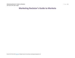 Marketing Rockstar’s Guide to Marketo
Sell Faster with Sales Insight

Marketing Rockstar’s Guide to Marketo

By Josh Hill. © 2012-2013 Josh Hill. All Rights Reserved. http://www.marketingrockstarguides.com

Page |1

 