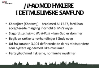 JIHAD  MOD HYKLERE  I DET MUSLIMSKE SAMFUND Kharajiter (Kharawij) – brød med Ali i 657, fordi han accepterede mægling i forhold til Mu’awiyya Slagord:  La hukma illa li-llahi  – kun Gud er dommer Begik en række terrorhandlinger i Guds navn Ud fra koranen 3,104 definerede de deres modstandere som hyklere og dermed ikke-muslimer Førte  jihad  mod hyklerne, nominelle muslimer 