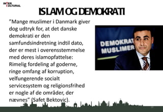 ” Mange muslimer i Danmark giver dog udtryk for, at det danske demokrati er den samfundsindretning indtil dato, der er mest i overensstemmelse med deres islamopfattelse: Rimelig fordeling af goderne, ringe omfang af korruption, velfungerende socialt servicesystem og religionsfrihed er nogle af de områder, der nævnes” (Safet Bektovic). ISLAM OG DEMOKRATI 