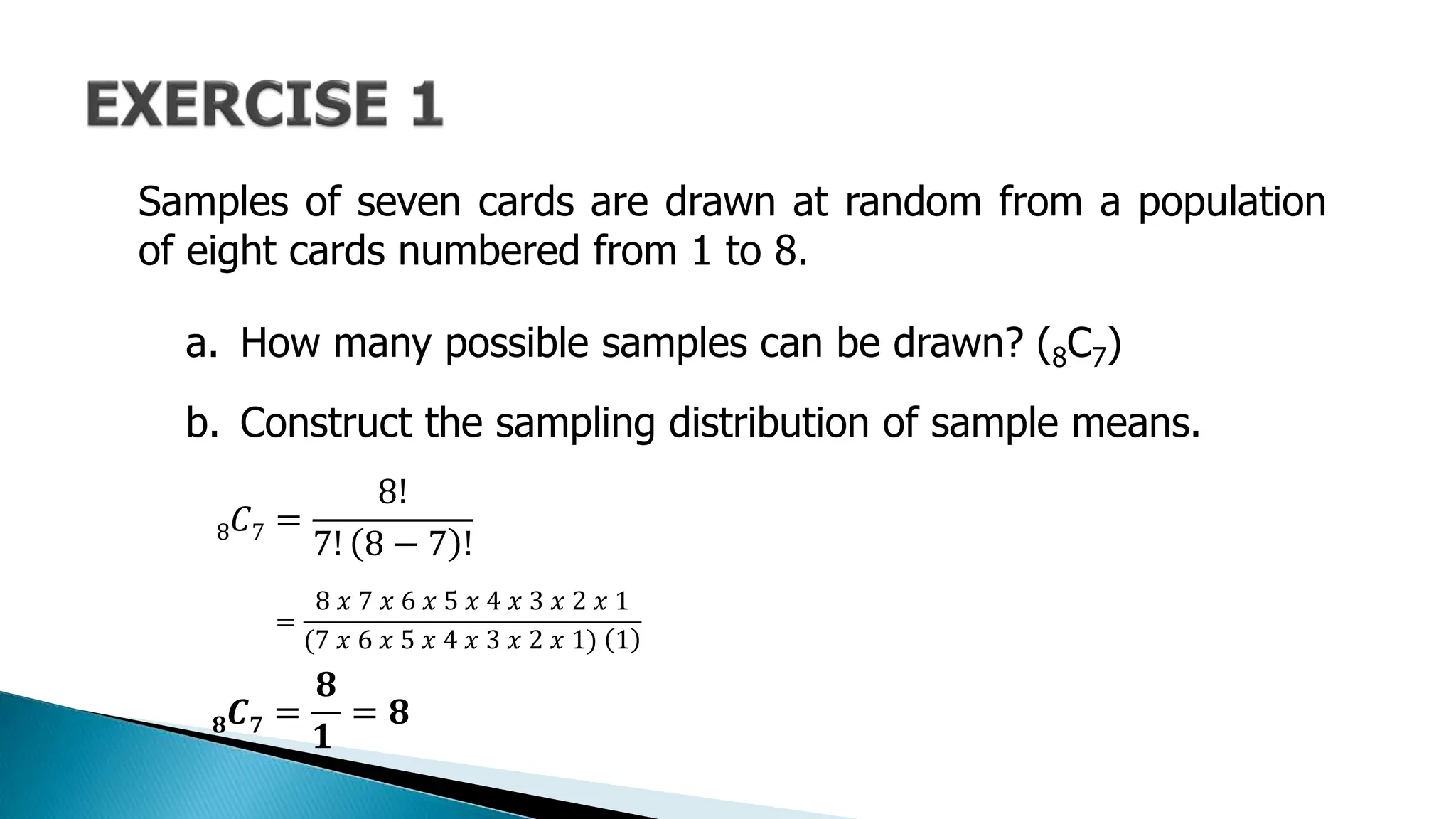 Samples of seven cards are drawn at random from a population
of eight cards numbered from 1 to 8.
a. How many possible samples can be drawn? (8C7)
b. Construct the sampling distribution of sample means.
8𝐶7 =
8!
7! 8 − 7 !
=
8 𝑥 7 𝑥 6 𝑥 5 𝑥 4 𝑥 3 𝑥 2 𝑥 1
(7 𝑥 6 𝑥 5 𝑥 4 𝑥 3 𝑥 2 𝑥 1) 1
𝟖𝑪𝟕 =
𝟖
𝟏
= 𝟖
 