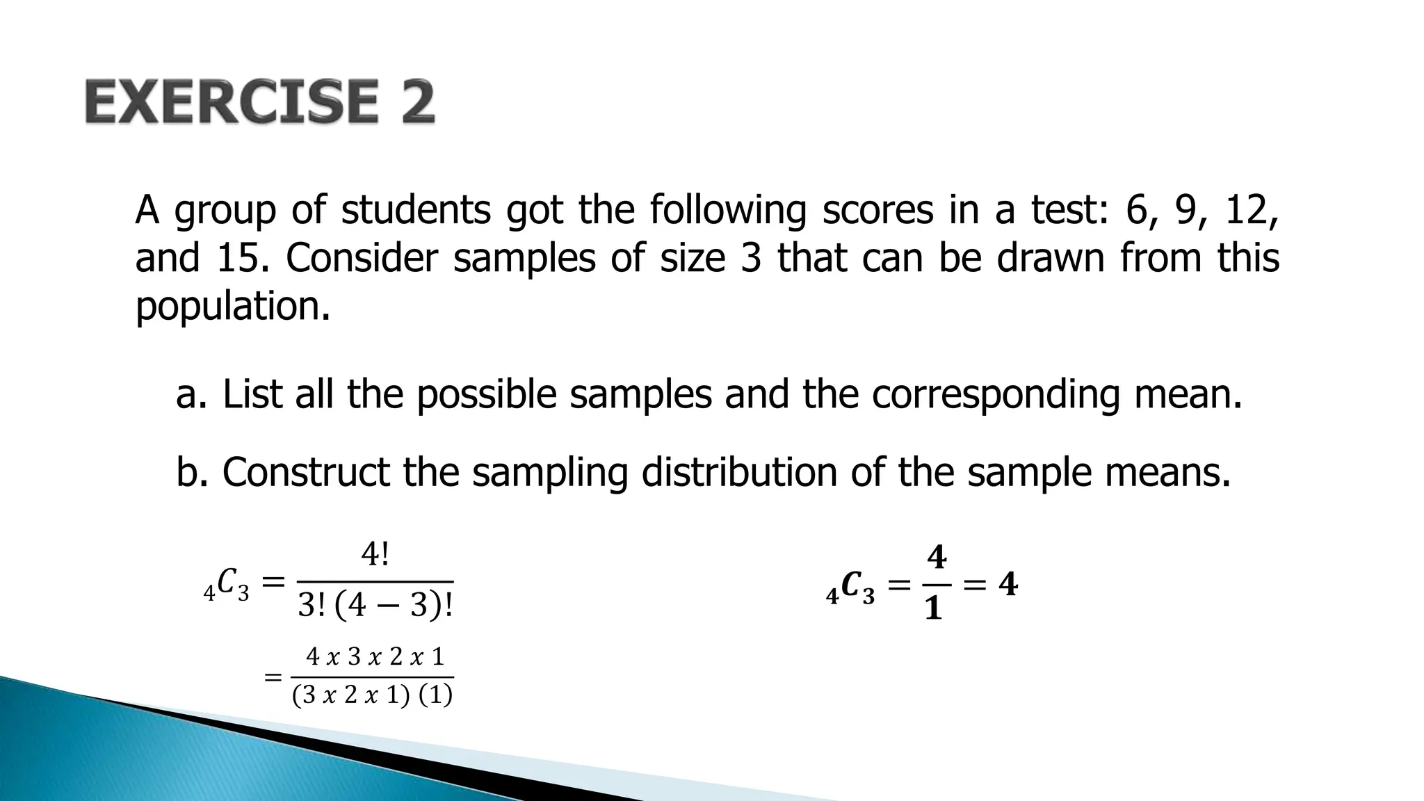 A group of students got the following scores in a test: 6, 9, 12,
and 15. Consider samples of size 3 that can be drawn from this
population.
a. List all the possible samples and the corresponding mean.
b. Construct the sampling distribution of the sample means.
4𝐶3 =
4!
3! 4 − 3 !
=
4 𝑥 3 𝑥 2 𝑥 1
(3 𝑥 2 𝑥 1) 1
𝟒𝑪𝟑 =
𝟒
𝟏
= 𝟒
 