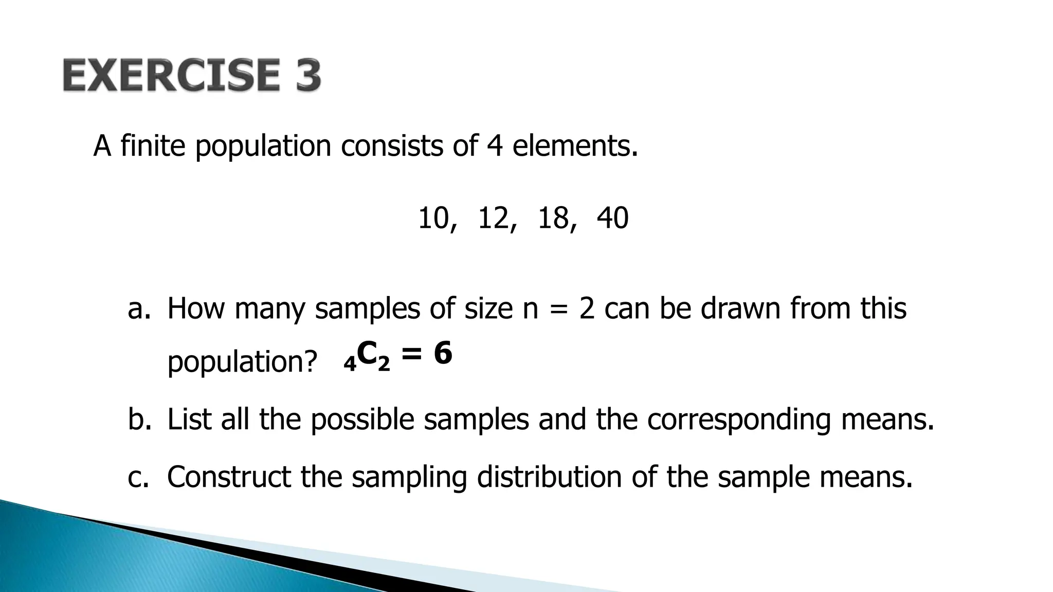 A finite population consists of 4 elements.
10, 12, 18, 40
a. How many samples of size n = 2 can be drawn from this
population?
b. List all the possible samples and the corresponding means.
c. Construct the sampling distribution of the sample means.
4C2 = 6
 