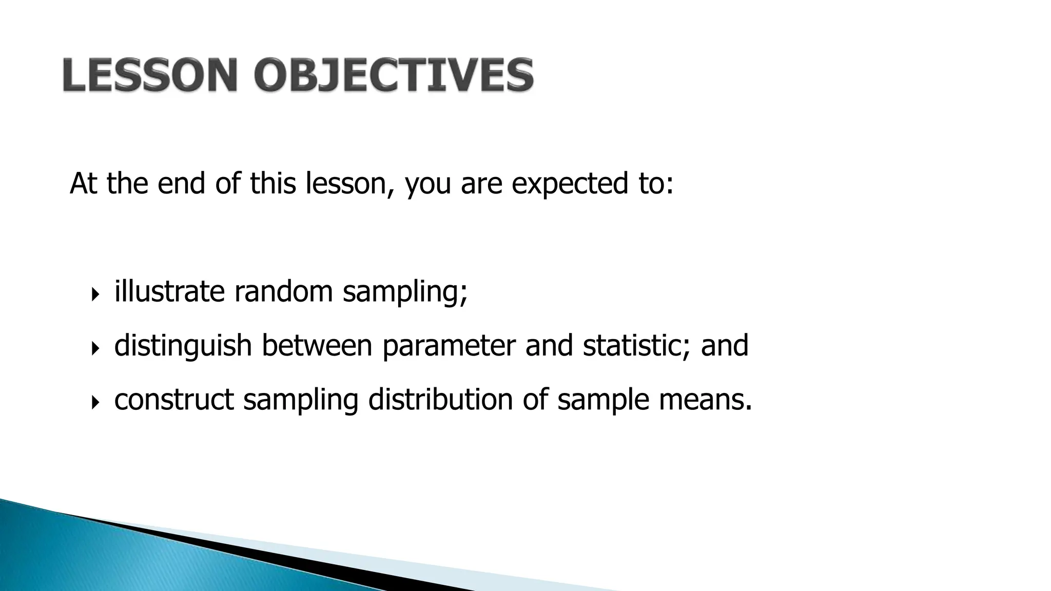 At the end of this lesson, you are expected to:
 illustrate random sampling;
 distinguish between parameter and statistic; and
 construct sampling distribution of sample means.
 