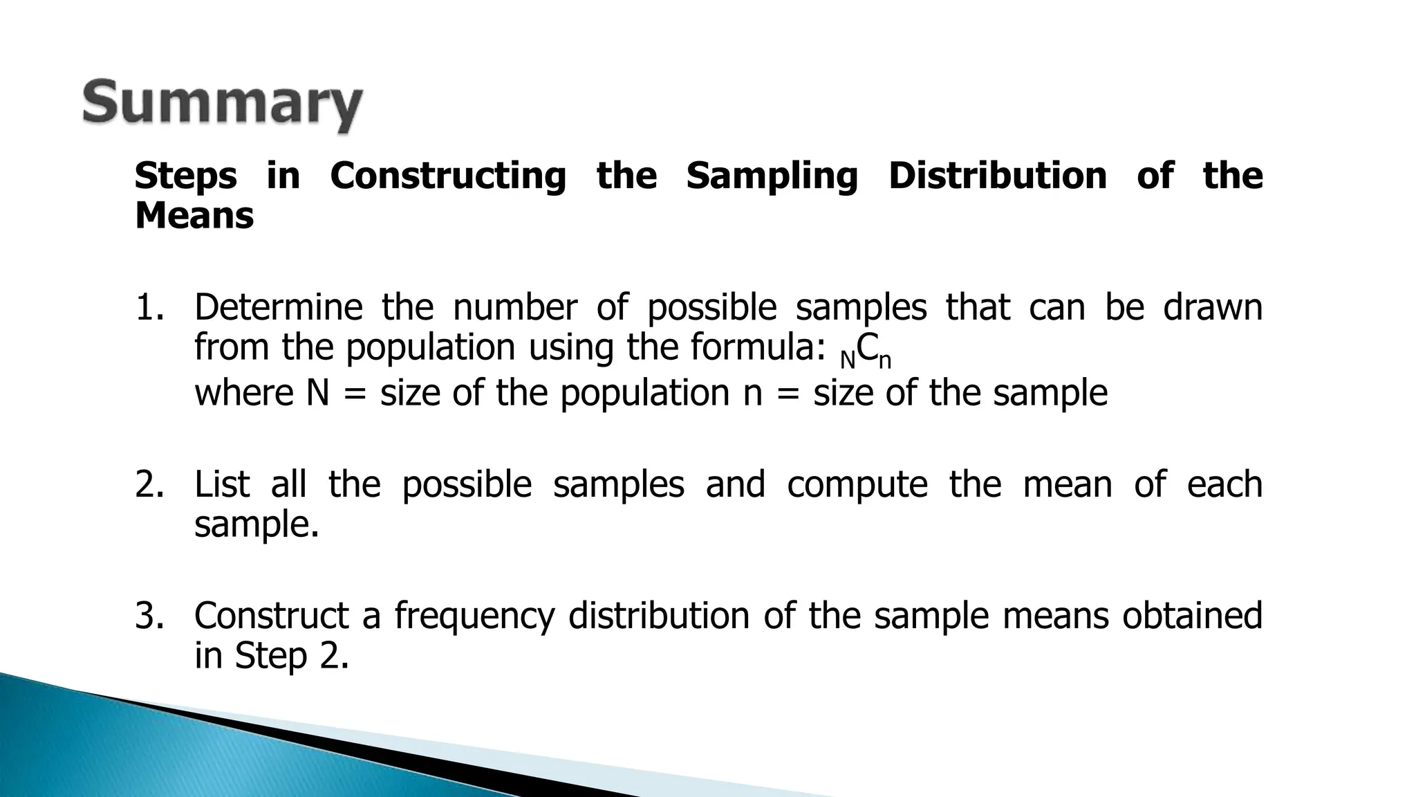 Steps in Constructing the Sampling Distribution of the
Means
1. Determine the number of possible samples that can be drawn
from the population using the formula: NCn
where N = size of the population n = size of the sample
2. List all the possible samples and compute the mean of each
sample.
3. Construct a frequency distribution of the sample means obtained
in Step 2.
 
