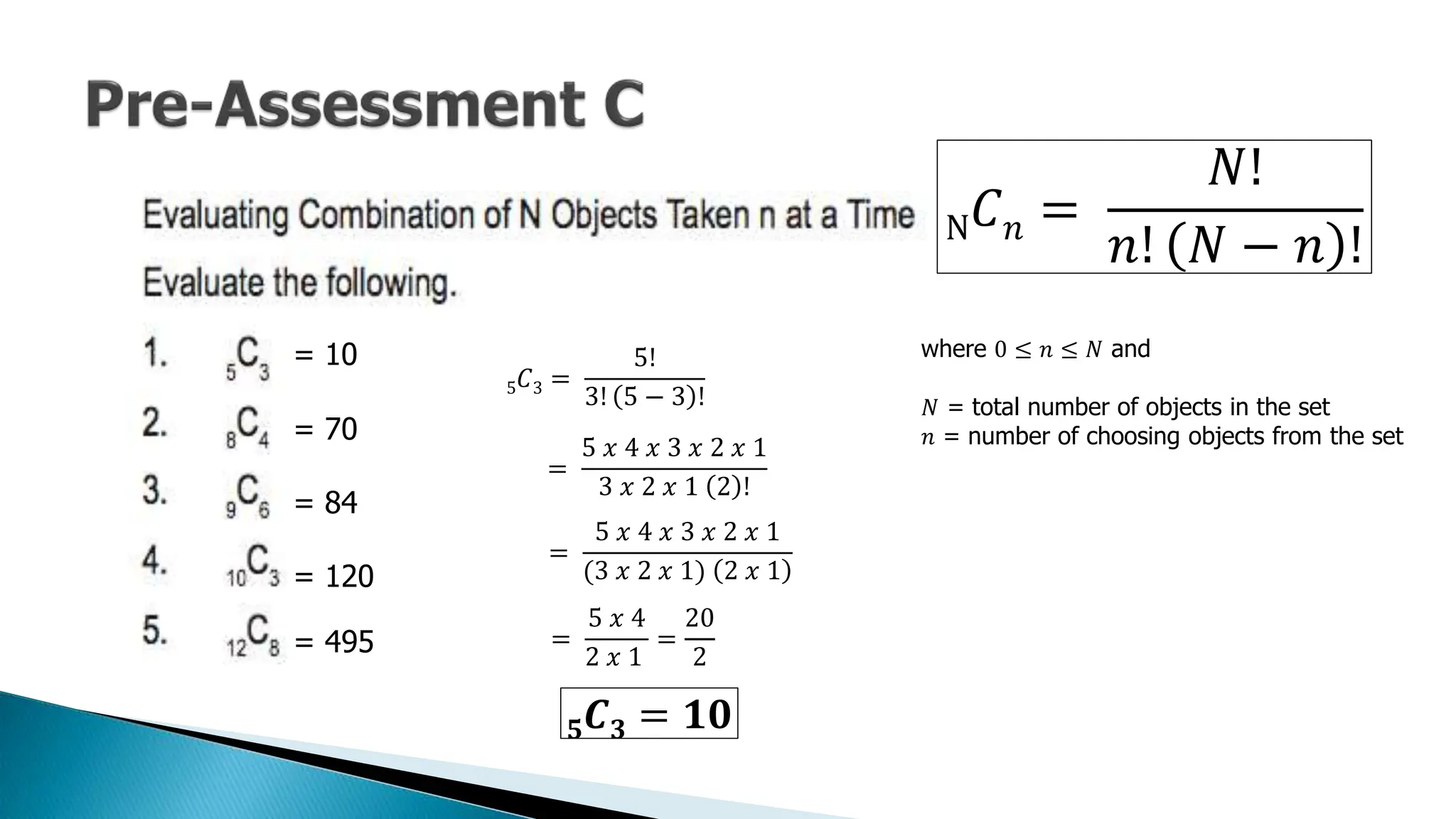 = 10
N𝐶𝑛 =
𝑁!
𝑛! 𝑁 − 𝑛 !
where 0 ≤ 𝑛 ≤ 𝑁 and
𝑁 = total number of objects in the set
𝑛 = number of choosing objects from the set
= 70
= 84
= 120
= 495
5𝐶3 =
5!
3! 5 − 3 !
=
5 𝑥 4 𝑥 3 𝑥 2 𝑥 1
3 𝑥 2 𝑥 1 2 !
=
5 𝑥 4 𝑥 3 𝑥 2 𝑥 1
(3 𝑥 2 𝑥 1) 2 𝑥 1
=
5 𝑥 4
2 𝑥 1
=
20
2
𝟓𝑪𝟑 = 𝟏𝟎
 