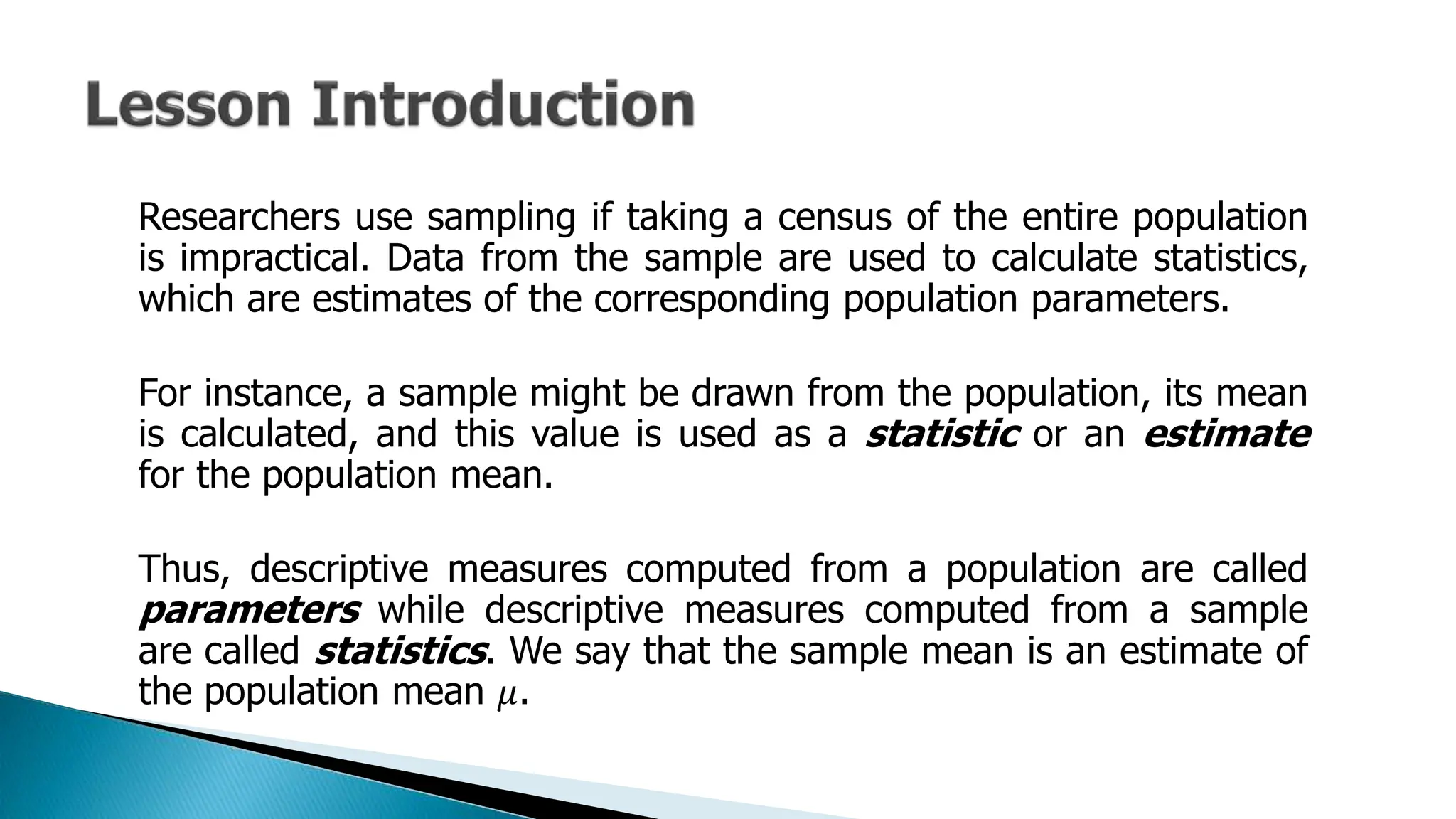 Researchers use sampling if taking a census of the entire population
is impractical. Data from the sample are used to calculate statistics,
which are estimates of the corresponding population parameters.
For instance, a sample might be drawn from the population, its mean
is calculated, and this value is used as a statistic or an estimate
for the population mean.
Thus, descriptive measures computed from a population are called
parameters while descriptive measures computed from a sample
are called statistics. We say that the sample mean is an estimate of
the population mean 𝜇.
 