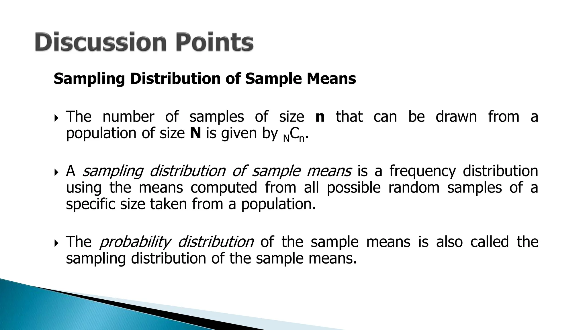 Sampling Distribution of Sample Means
 The number of samples of size n that can be drawn from a
population of size N is given by NCn.
 A sampling distribution of sample means is a frequency distribution
using the means computed from all possible random samples of a
specific size taken from a population.
 The probability distribution of the sample means is also called the
sampling distribution of the sample means.
 