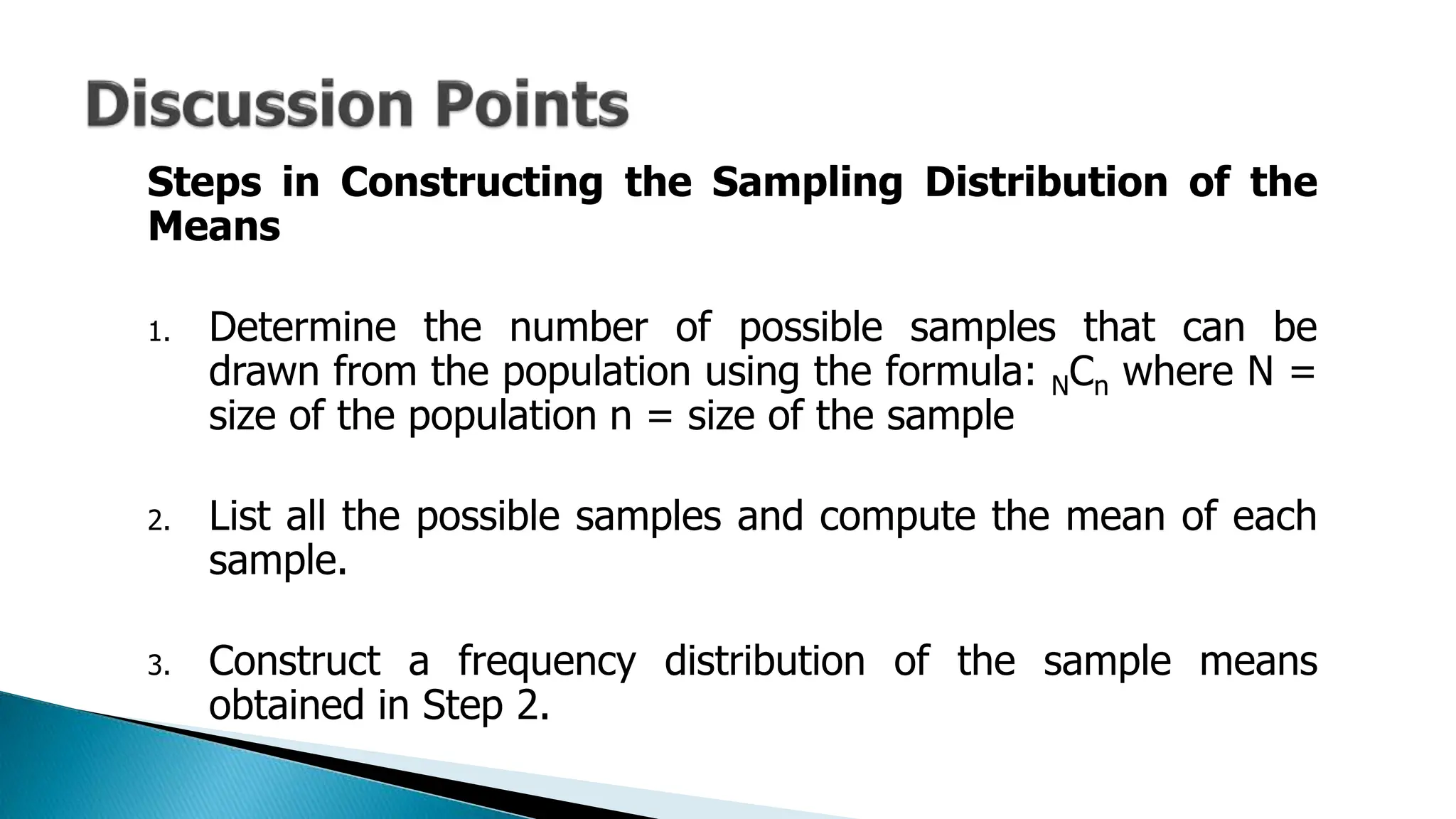 Steps in Constructing the Sampling Distribution of the
Means
1. Determine the number of possible samples that can be
drawn from the population using the formula: NCn where N =
size of the population n = size of the sample
2. List all the possible samples and compute the mean of each
sample.
3. Construct a frequency distribution of the sample means
obtained in Step 2.
 
