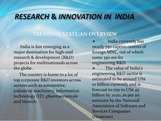 TRENDING STATE:AN OVERVIEW
 India is fast emerging as a
major destination for high-end
research & development (R&D)
projects for multinationals across
the globe.
 The country is home to a lot of
top corporate R&D investors across
sectors such as automotive,
industrial machinery, information
technology (IT), pharmaceuticals
and biotech.
 India currently has
nearly 750 captive centres of
foreign MNC, out of which
some 350 are for
engineering R&D.
 The value of India's
engineering R&D sector is
estimated to be around US$
10 billion currently and is
forecast to rise to US$ 45
billion by 2020, as per an
estimate by the National
Association of Software and
Services Companies
(Nasscom).
 