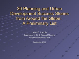 30 Planning and Urban Development Success Stories from Around the Globe:  A Preliminary List John D. Landis Department of City & Regional Planning University of Pennsylvania September 2011 