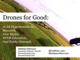 Drones for Good:
Matthew Schroyer
University of Illinois - EnLiST
DroneJournalism.org
DronesForGood.com
@matthew_ryan
Mentalmunition.com
sUAS Opportunities In
Research,
New Media,
STEM Education,
And Public Outreach
 