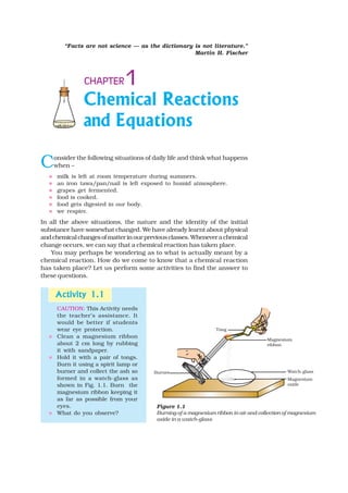Chemical Reactions
and Equations
1CHAPTER
Consider the following situations of daily life and think what happens
when –
milk is left at room temperature during summers.
an iron tawa/pan/nail is left exposed to humid atmosphere.
grapes get fermented.
food is cooked.
food gets digested in our body.
we respire.
In all the above situations, the nature and the identity of the initial
substance have somewhat changed. We have already learnt about physical
andchemicalchangesofmatterinourpreviousclasses.Wheneverachemical
change occurs, we can say that a chemical reaction has taken place.
You may perhaps be wondering as to what is actually meant by a
chemical reaction. How do we come to know that a chemical reaction
has taken place? Let us perform some activities to find the answer to
these questions.
Figure 1.1
Burning of a magnesium ribbon in air and collection of magnesium
oxide in a watch-glass
Activity 1.1Activity 1.1Activity 1.1Activity 1.1Activity 1.1
CAUTION: This Activity needs
the teacher’s assistance. It
would be better if students
wear eye protection.
Clean a magnesium ribbon
about 2 cm long by rubbing
it with sandpaper.
Hold it with a pair of tongs.
Burn it using a spirit lamp or
burner and collect the ash so
formed in a watch-glass as
shown in Fig. 1.1. Burn the
magnesium ribbon keeping it
as far as possible from your
eyes.
What do you observe?
“Facts are not science — as the dictionary is not literature.”
Martin H. Fischer
 