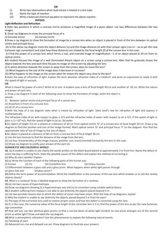 OR
(i) Write two observations when lead nitrate is heated in a test tube.
(ii) Name the type of reaction.
(iii) Write a balanced chemical equation to represent the above reaction.
PHYSICS
Light-Reflection and Refraction
1.State two positions in which a concave mirror produces a magnified image of a given object. List two differences between the two
images.
2. Draw ray diagrams to show the principal focus of a:
(i) Concave mirror (ii) Convex mirror
3.Draw a ray diagram to show the formation of image by a convex lens when an object is placed in front of the lens between its optical
centre and principal focus.
(b) In the above ray diagram mark the object-distance (u) and the image-distance (v) with their proper signs (+ve or – ve as per the new
Cartesian sign convention) and state how these distances are related to the focal length (f) of the convex lens in this case.
(c) Find the power of a convex lens which forms a real, and inverted image of magnification –1 of an object placed at 20 cm from its
optical centre.
4.A student focuses the image of a well illuminated distant object on a screen using a convex lens. After that he gradually moves the
object towards the lens and each time focuses its image on the screen by adjusting the lens.
(i) In which direction-towards the screen or away from the screen, does he move the lens?
(ii) What happens to the size of the image-does it decrease or increase?
(iii) What happens to the image on the screen when he moves the object very close to the lens?
5.State the laws of refraction of light. Explain the term absolute refractive index of a medium’ and write an expression to relate it with
the speed of light in vacuum.
OR
What is meant by power of a lens? Write its SI unit. A student uses a lens of focal length 40 cm and another of -20 cm. Write the nature
and power of each lens.
6. Draw a ray diagram in each of the following cases to show the formation of image, when the object is
placed:
(i) Between optical centre and principal focus of a convex lens.
(ii) Anywhere in front of a concave lens.
(iii) At 2F of a convex lens.
7.With the help of a ray diagram state what is meant by refraction of light. State Snell’s law for refraction of light and express it
mathematically.
The refractive index of air with respect to glass is 2/3 and the refractive index of water with respect to air is 4/3. If the speed of light in
glass is 2 × 108
m/s, find the speed of light in (a) air, (b) water.
8.An object of height 4.0 cm is placed at a distance of 30 cm from optical centre ‘O’ of a convex lens of focal length 20 cm. Draw a ray
diagram to find the position and size of the image formed. Mark optical centre ‘O’ and principal focus ‘F’ on the diagram. Also find the
approximate ratio of size of image to the size of object.
9.An object is placed at a distance of 60 cm from a concave lens of focal length 30 cm.
(i) Use the lens formula to find the distance of the image from the lens.
(ii) List four characteristics of the image (nature, position, size, erect/inverted) formed by the lens in this case.
(iii) Draw ray diagram to justify your answer of the part (ii).
HUMAN EYE AND COLOURFUL WORLD
10. (a) A student is unable to see clearly the words written on the black board placed at approximately 3 m from him. Name the defect of
vision the boy is suffering from. State the possible causes of this defect and explain the method of correcting it.
(b) Why do stars twinkle? Explain.
11.(a) Write the function of each of the following parts of the human eye:
(i) Cornea (ii) Iris (iii) Crystalline lens (iv) Ciliary muscles
12.Differentiate between a glass slab and a glass prism. What happens when white light passes through
(a) glass slab and (b) glass prism?
13.Define the term power of accommodation. Write the modification in the curvature of the eye lens which enables us to see the nearby
objects clearly?
14. What is a rainbow? Draw a labelled diagram to show the formation of a rainbow.
15.(a) List two causes of hypermetropia.
(b) Draw ray diagrams showing (i) a hypermetropic eye and (ii) its correction using suitable optical device.
16.A student suffering from myopia is not able to see distinctly the objects placed beyond 5 m.
(a) List two possible reasons due to which this defect of vision may have arisen. With the help of ray diagrams, explain
(i) Why the student is unable to see distinctly the objects placed beyond 5 m from his eyes?
(ii) The type of the corrective lens used to restore proper vision and how this defect is corrected using this lens.
(b) If, in this case, the numerical value of the focal length of the corrective lens is 5 m, find the power of the lens as per the new Cartesian
sign convention
17.How will you use two identical glass prisms so that a narrow beam of white light incident on one prism emerges out of the second
prism as white light? Draw and label the ray diagram.
18.What is atmospheric refraction? Use this phenomenon to explain the following natural events.
(a) Twinkling of stars
(b) Advanced sun-rise and delayed sun-set. Draw diagrams to illustrate your answers
 
