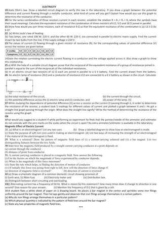 ELECTRICITY
19.State Ohm’s law. Draw a labelled circuit diagram to verify this law in the laboratory. If you draw a graph between the potential
difference and current flowing through a metallic conductor, what kind of curve will you get? Explain how would you use this graph to
determine the resistance of the conductor.
20.For the series combination of three resistors current in each resistor, establish the relation R = R1 + R2 + R3 where the symbols have
their usual meanings. Calculate the equivalent resistance of the combination of three resistors of 6 Ω, 9 Ω and 18 Ω joined in parallel.
21.Show how would you join three resistors, each of resistance 9 Ω so that the equivalent resistance of the combination is (a) 13.5 Ω (b)
6 Ω?
22. (a) Write Joule’s law of heating.
(b) Two lamps, one rated 100 W; 220 V, and the other 60 W; 220 V, are connected in parallel to electric mains supply. Find the current
drawn by two bulbs from the line, if the supply voltage is 220 V.
23.The values of current (I) flowing through a given resistor of resistance (R), for the corresponding values of potential difference (V)
across the resistor are given below:
24State the relation correlating the electric current flowing in a conductor and the voltage applied across it. Also draw a graph to show
this relationship.
25 a) With the help of a suitable circuit diagram prove that the reciprocal of the equivalent resistance of a group of resistances joined in
parallel is equal to the sum of the reciprocals of the individual resistances.
(b) In an electric circuit two resistors of 12 Ω each are joined in parallel to a 6 V battery. Find the current drawn from the battery.
26. An electric lamp of resistance 20 Ω and a conductor of resistance 4 Ω are connected to a 6 V battery as shown in the circuit. Calculate:
(a) the total resistance of the circuit, (b) the current through the circuit,
(c) the potential difference across the (i) electric lamp and (ii) conductor, and (d) power of the lamp. [5]
27.While studying the dependence of potential difference (V) across a resistor on the current (I) passing through it, in order to determine
the resistance of the resistor, a student took 5 readings for different values of current and plotted a graph between V and I. He got a
straight-line graph passing through the origin. What does the straight-line signify? Write the method of determining the resistance of the
resistor using this graph.
OR
What would you suggest to a student if while performing an experiment he finds that the pointer/needle of the ammeter and voltmeter
do not coincide with the zero marks on the scales when the circuit is open? No extra ammeter/voltmeter is available in the laboratory.
Magnetic Effect of Electric Current
28. (a) What is an electromagnet? List any two uses. (b) Draw a labelled diagram to show how an electromagnet is made.
(c) State the purpose of soft iron core used in making an electromagnet. (d) List two ways of increasing the strength of an electromagnet
if the material of the electromagnet is fixed.
29. What is a solenoid? Draw the pattern of magnetic field lines of (i) a current-carrying solenoid and (ii) a bar magnet. List two
distinguishing features between the two fields.
30.State how the magnetic field produced by a straight current carrying conductor at a point depends on
(a) current through the conductor
(b) distance of point from conductor.
31. A current carrying conductor is placed in a magnetic field. Now answer the following.
(i) List the factors on which the magnitude of force experienced by conductor depends.
(ii) When is the magnitude of this force maximum?
(iii) State the rule which helps, in finding the direction of motion of conductor.
(iv) If initially this force was acting from right to left, how will the direction of force change if:
(a) direction of magnetic field is reversed? (b) direction of current is reversed?
32.(a) Draw a schematic diagram of a common domestic circuit showing provision of
(i) Earth wire, (ii) Main fuse (iii) Electricity meter and (iv) Distribution box.
(b) Distinguish between short circuiting and overloading.
33(i) Alternating current has a frequency of 50 Hz. What is meant by this statement? How many times does it change its direction in one
second? Give reason for your answer. (ii) Mention the frequency of D.C that is given by a cell.
34.A student fixes a white sheet of paper on a drawing board. He places a bar magnet in the centre and sprinkles some iron filings
uniformly around the bar magnet. Then he taps gently and observes that iron filings arrange themselves in a certain pattern.
(a) Why do iron filings arrange themselves in a particular pattern?
(b) Which physical quantity is indicated by the pattern of field lines around the bar magnet?
(c) State any two properties of magnetic field lines.
***
 